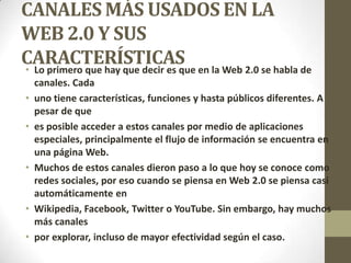 CANALES MÁS USADOS EN LA
WEB 2.0 Y SUS
CARACTERÍSTICAS• Lo primero que hay que decir es que en la Web 2.0 se habla de
canales. Cada
• uno tiene características, funciones y hasta públicos diferentes. A
pesar de que
• es posible acceder a estos canales por medio de aplicaciones
especiales, principalmente el flujo de información se encuentra en
una página Web.
• Muchos de estos canales dieron paso a lo que hoy se conoce como
redes sociales, por eso cuando se piensa en Web 2.0 se piensa casi
automáticamente en
• Wikipedia, Facebook, Twitter o YouTube. Sin embargo, hay muchos
más canales
• por explorar, incluso de mayor efectividad según el caso.
 