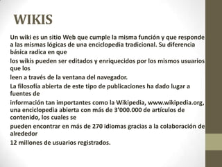 WIKIS
Un wiki es un sitio Web que cumple la misma función y que responde
a las mismas lógicas de una enciclopedia tradicional. Su diferencia
básica radica en que
los wikis pueden ser editados y enriquecidos por los mismos usuarios
que los
leen a través de la ventana del navegador.
La filosofía abierta de este tipo de publicaciones ha dado lugar a
fuentes de
información tan importantes como la Wikipedia, www.wikipedia.org,
una enciclopedia abierta con más de 3’000.000 de artículos de
contenido, los cuales se
pueden encontrar en más de 270 idiomas gracias a la colaboración de
alrededor
12 millones de usuarios registrados.
 