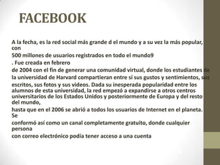 FACEBOOK
A la fecha, es la red social más grande d el mundo y a su vez la más popular,
con
500 millones de usuarios registrados en todo el mundo9
. Fue creada en febrero
de 2004 con el fin de generar una comunidad virtual, donde los estudiantes de
la universidad de Harvard compartieran entre sí sus gustos y sentimientos, sus
escritos, sus fotos y sus videos. Dada su inesperada popularidad entre los
alumnos de esta universidad, la red empezó a expandirse a otros centros
universitarios de los Estados Unidos y posteriormente de Europa y del resto
del mundo,
hasta que en el 2006 se abrió a todos los usuarios de Internet en el planeta.
Se
conformó así como un canal completamente gratuito, donde cualquier
persona
con correo electrónico podía tener acceso a una cuenta.
 