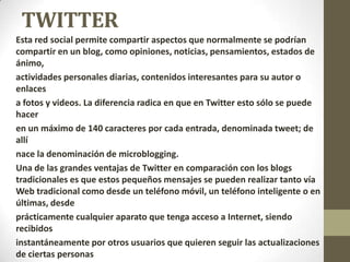 TWITTER
Esta red social permite compartir aspectos que normalmente se podrían
compartir en un blog, como opiniones, noticias, pensamientos, estados de
ánimo,
actividades personales diarias, contenidos interesantes para su autor o
enlaces
a fotos y videos. La diferencia radica en que en Twitter esto sólo se puede
hacer
en un máximo de 140 caracteres por cada entrada, denominada tweet; de
allí
nace la denominación de microblogging.
Una de las grandes ventajas de Twitter en comparación con los blogs
tradicionales es que estos pequeños mensajes se pueden realizar tanto vía
Web tradicional como desde un teléfono móvil, un teléfono inteligente o en
últimas, desde
prácticamente cualquier aparato que tenga acceso a Internet, siendo
recibidos
instantáneamente por otros usuarios que quieren seguir las actualizaciones
de ciertas personas
 