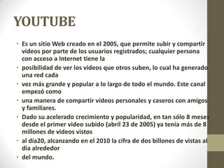 YOUTUBE
• Es un sitio Web creado en el 2005, que permite subir y compartir
videos por parte de los usuarios registrados; cualquier persona
con acceso a Internet tiene la
• posibilidad de ver los videos que otros suben, lo cual ha generado
una red cada
• vez más grande y popular a lo largo de todo el mundo. Este canal
empezó como
• una manera de compartir videos personales y caseros con amigos
y familiares.
• Dado su acelerado crecimiento y popularidad, en tan sólo 8 meses
desde el primer video subido (abril 23 de 2005) ya tenía más de 8
millones de videos vistos
• al día20, alcanzando en el 2010 la cifra de dos billones de vistas al
día alrededor
• del mundo.
 