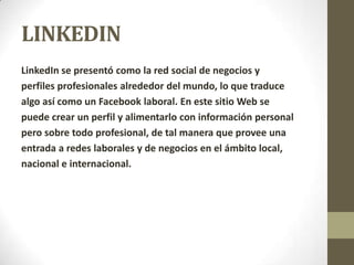 LINKEDIN
LinkedIn se presentó como la red social de negocios y
perfiles profesionales alrededor del mundo, lo que traduce
algo así como un Facebook laboral. En este sitio Web se
puede crear un perfil y alimentarlo con información personal
pero sobre todo profesional, de tal manera que provee una
entrada a redes laborales y de negocios en el ámbito local,
nacional e internacional.
 