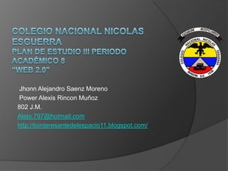 Jhonn Alejandro Saenz Moreno
Power Alexis Rincon Muñoz
802 J.M.
Alejo.797@hotmail.com
http://lointeresantedelespacio11.blogspot.com/
 