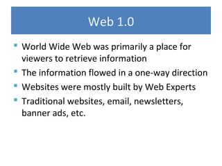 Web 1.0
 World Wide Web was primarily a place for
viewers to retrieve information
 The information flowed in a one-way direction
 Websites were mostly built by Web Experts
 Traditional websites, email, newsletters,
banner ads, etc.
 