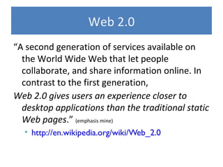 Web 2.0
“A second generation of services available on
the World Wide Web that let people
collaborate, and share information online. In
contrast to the first generation,
Web 2.0 gives users an experience closer to
desktop applications than the traditional static
Web pages.” (emphasis mine)
• http://en.wikipedia.org/wiki/Web_2.0
 