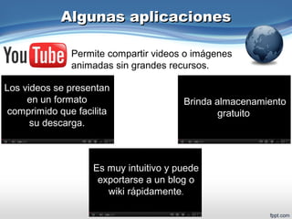 Algunas aplicacionesAlgunas aplicaciones
Permite compartir videos o imágenes
animadas sin grandes recursos.
Brinda almacenamiento
gratuito.
Es muy intuitivo y puede
exportarse a un blog o
wiki rápidamente.
Los videos se presentan
en un formato
comprimido que facilita
su descarga.
 