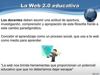 La Web 2.0 educativaLa Web 2.0 educativa
Concebir el aprendizaje como un proceso social, que usa a la web
como medio para aprender.
Los docentes deben asumir una actitud de apertura,
investigación, comprensión y apropiación de esta filosofía frente a
este cambio paradigmático.
“La web nos brinda herramientas que proporcionan un potencial
educativo que que no deberíamos dejar escapar”
 