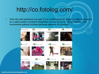 http://co.fotolog.com/
• Este sitio sitio pertenece a la web 2.0 es multidireccional dirigido a miles de usuarios
los cuales pueden compartir fotografías en todo el mundo. De fácil acceso, una
herramienta gratuita muchas personas elaboran el contenido
 