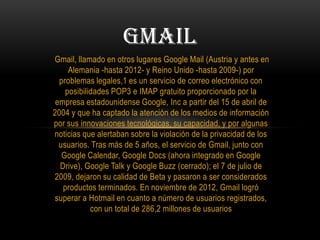 Gmail, llamado en otros lugares Google Mail (Austria y antes en
Alemania -hasta 2012- y Reino Unido -hasta 2009-) por
problemas legales,1 es un servicio de correo electrónico con
posibilidades POP3 e IMAP gratuito proporcionado por la
empresa estadounidense Google, Inc a partir del 15 de abril de
2004 y que ha captado la atención de los medios de información
por sus innovaciones tecnológicas, su capacidad, y por algunas
noticias que alertaban sobre la violación de la privacidad de los
usuarios. Tras más de 5 años, el servicio de Gmail, junto con
Google Calendar, Google Docs (ahora integrado en Google
Drive), Google Talk y Google Buzz (cerrado); el 7 de julio de
2009, dejaron su calidad de Beta y pasaron a ser considerados
productos terminados. En noviembre de 2012, Gmail logró
superar a Hotmail en cuanto a número de usuarios registrados,
con un total de 286,2 millones de usuarios
GMAIL
 