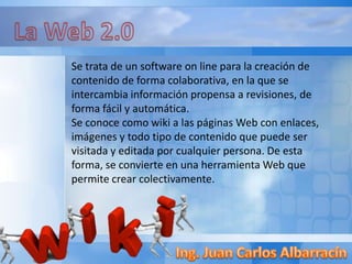 Se trata de un software on line para la creación de
contenido de forma colaborativa, en la que se
intercambia información propensa a revisiones, de
forma fácil y automática.
Se conoce como wiki a las páginas Web con enlaces,
imágenes y todo tipo de contenido que puede ser
visitada y editada por cualquier persona. De esta
forma, se convierte en una herramienta Web que
permite crear colectivamente.
 