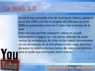 Quizá el mas conocido sitio de hosting de Videos, apareció
en el año 2005 y tal fue la acogida del sitio que ya en el
2006 se presentaba entre los 5 sitios mas visitados de la
web.
Este sitio nos permite compartir videos en la web
comentarlos y asignar un –me gusta- además de poder
revisar las estadísticas de visita de los videos almacenados
en sus servidores, en la actualidad el sitio exige derechos
de autos no solamente para tomas de video sino también
para el audio que acompaña estos videos
 