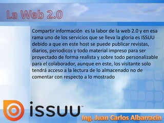 Compartir información es la labor de la web 2.0 y en esa
rama uno de los servicios que se lleva la gloria es ISSUU
debido a que en este host se puede publicar revistas,
diarios, periodicos y todo material impreso para ser
proyectado de forma realista y sobre todo personalizable
para el colaborador, aunque en este, los visitante solo
tendrá acceso a la lectura de lo almacenado no de
comentar con respecto a lo mostrado
 