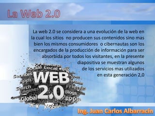 La web 2.0 se considera a una evolución de la web en
la cual los sitios no producen sus contenidos sino mas
bien los mismos consumidores o cibernautas son los
encargados de la producción de información para ser
absorbida por todos los visitantes, en la presente
diapositiva se muestran algunos
de los servicios mas utilizados
en esta generación 2,0
 