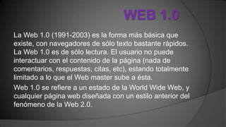WEB 1.0
La Web 1.0 (1991-2003) es la forma más básica que
existe, con navegadores de sólo texto bastante rápidos.
La Web 1.0 es de sólo lectura. El usuario no puede
interactuar con el contenido de la página (nada de
comentarios, respuestas, citas, etc), estando totalmente
limitado a lo que el Web master sube a ésta.
Web 1.0 se refiere a un estado de la World Wide Web, y
cualquier página web diseñada con un estilo anterior del
fenómeno de la Web 2.0.
 