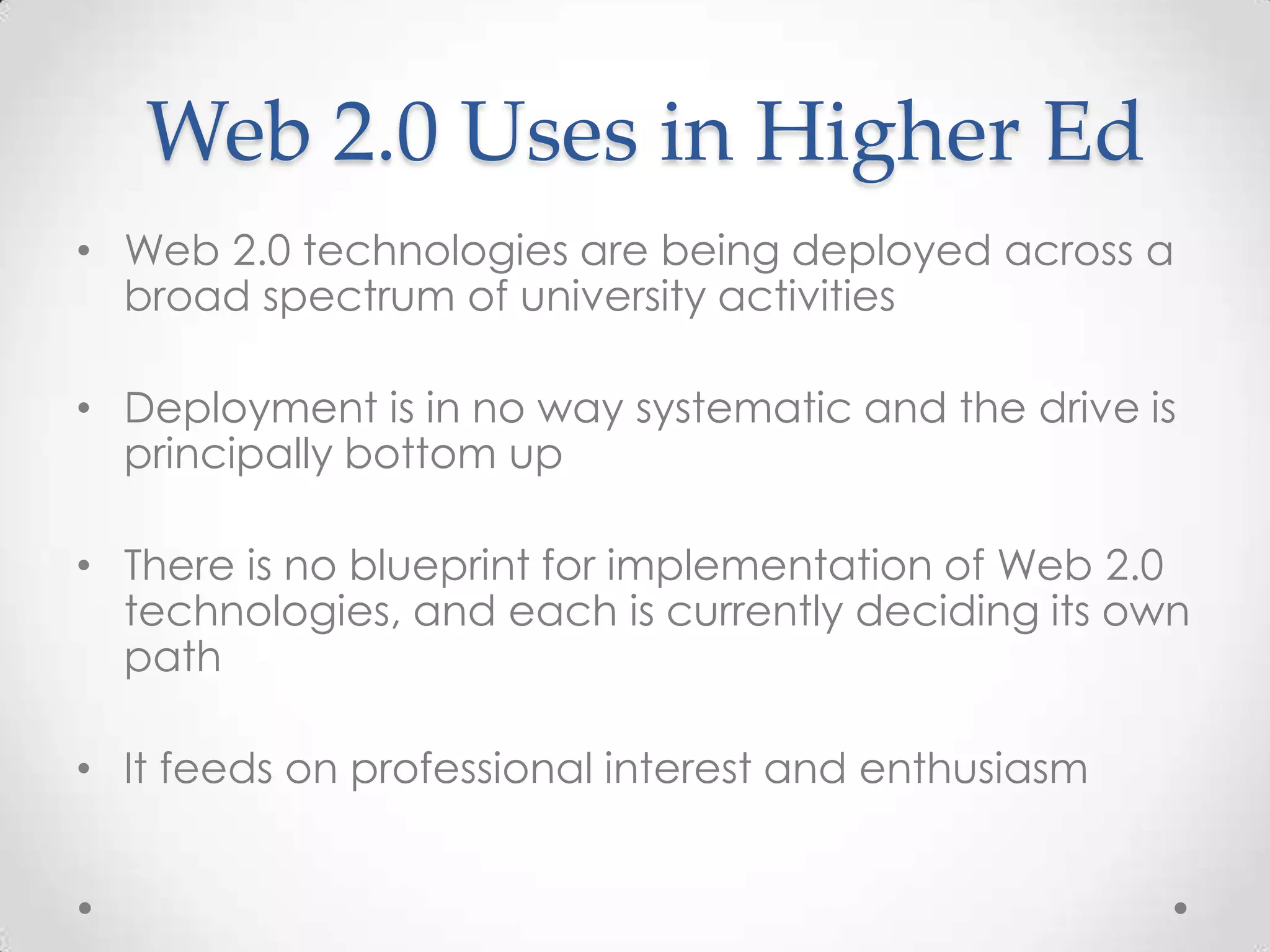 Web 2.0 Uses in Higher Ed
• Web 2.0 technologies are being deployed across a
broad spectrum of university activities
• Deployment is in no way systematic and the drive is
principally bottom up
• There is no blueprint for implementation of Web 2.0
technologies, and each is currently deciding its own
path
• It feeds on professional interest and enthusiasm
 