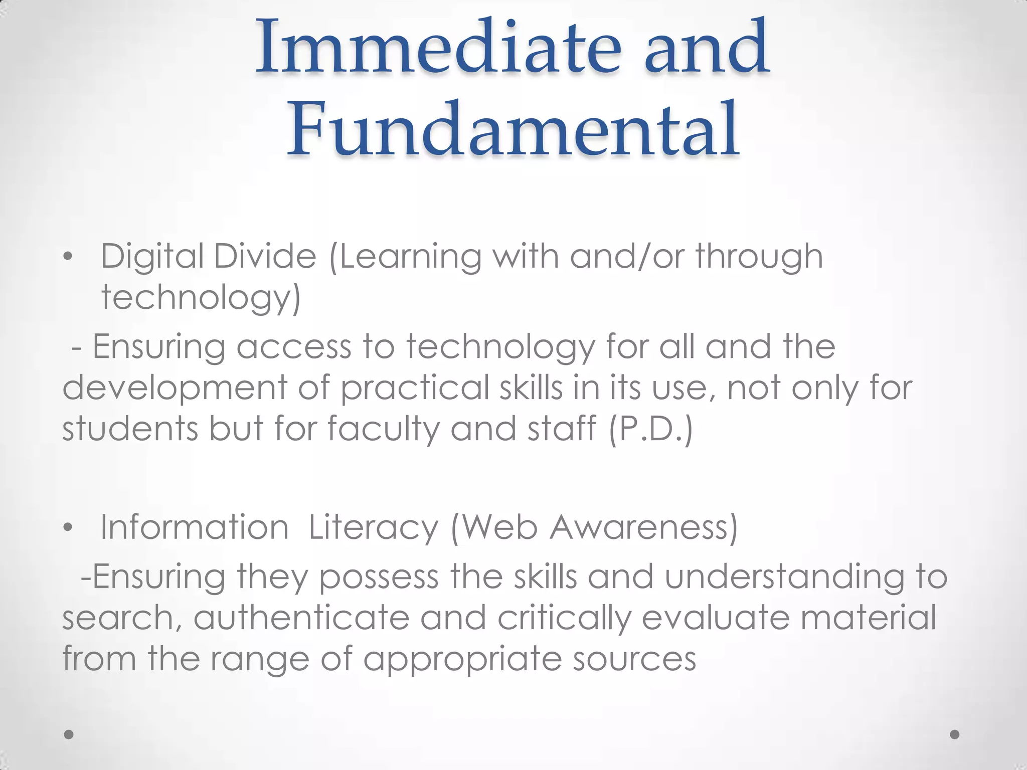 Immediate and
Fundamental
• Digital Divide (Learning with and/or through
technology)
- Ensuring access to technology for all and the
development of practical skills in its use, not only for
students but for faculty and staff (P.D.)
• Information Literacy (Web Awareness)
-Ensuring they possess the skills and understanding to
search, authenticate and critically evaluate material
from the range of appropriate sources
 