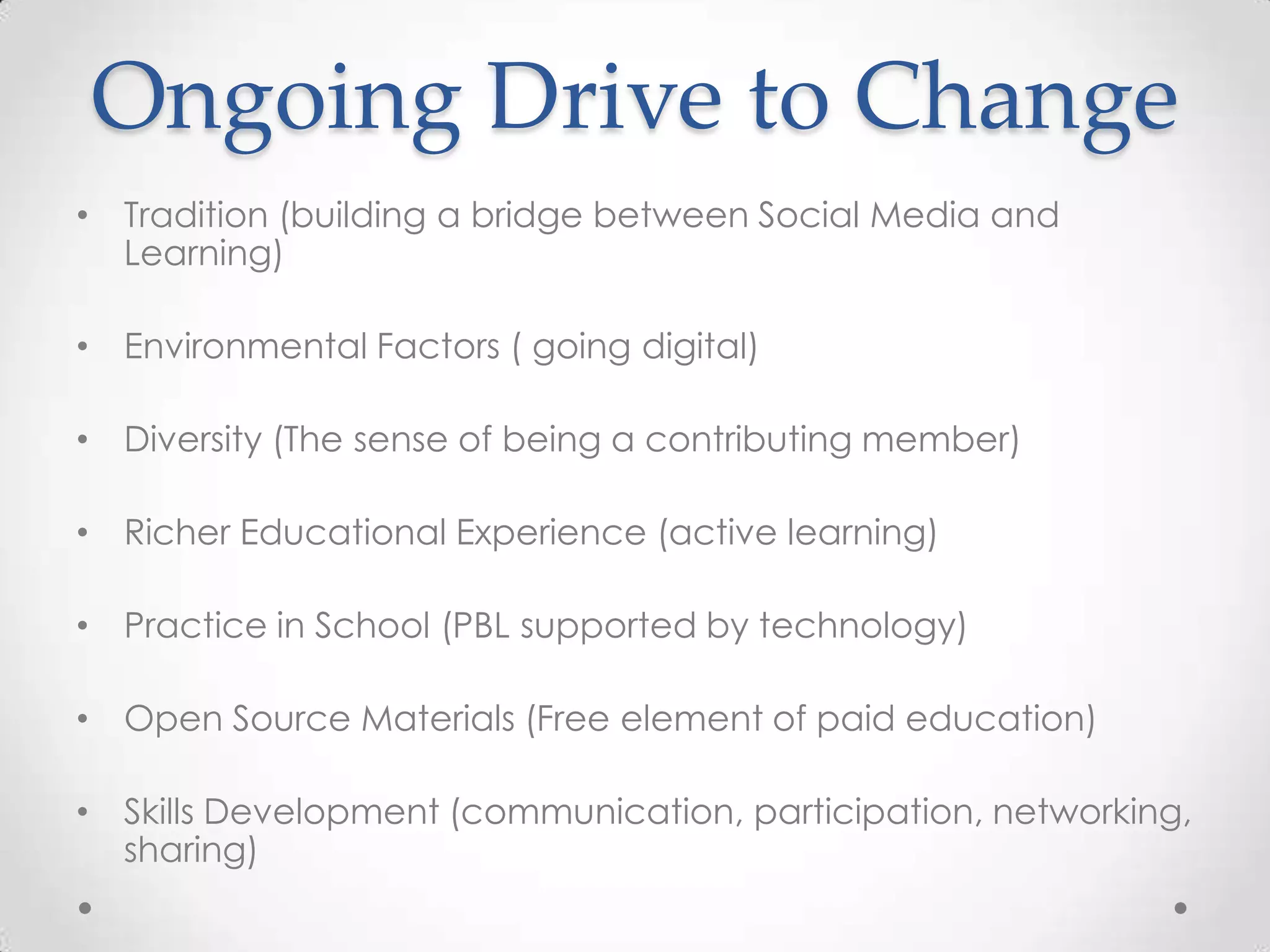 Ongoing Drive to Change
• Tradition (building a bridge between Social Media and
Learning)
• Environmental Factors ( going digital)
• Diversity (The sense of being a contributing member)
• Richer Educational Experience (active learning)
• Practice in School (PBL supported by technology)
• Open Source Materials (Free element of paid education)
• Skills Development (communication, participation, networking,
sharing)
 