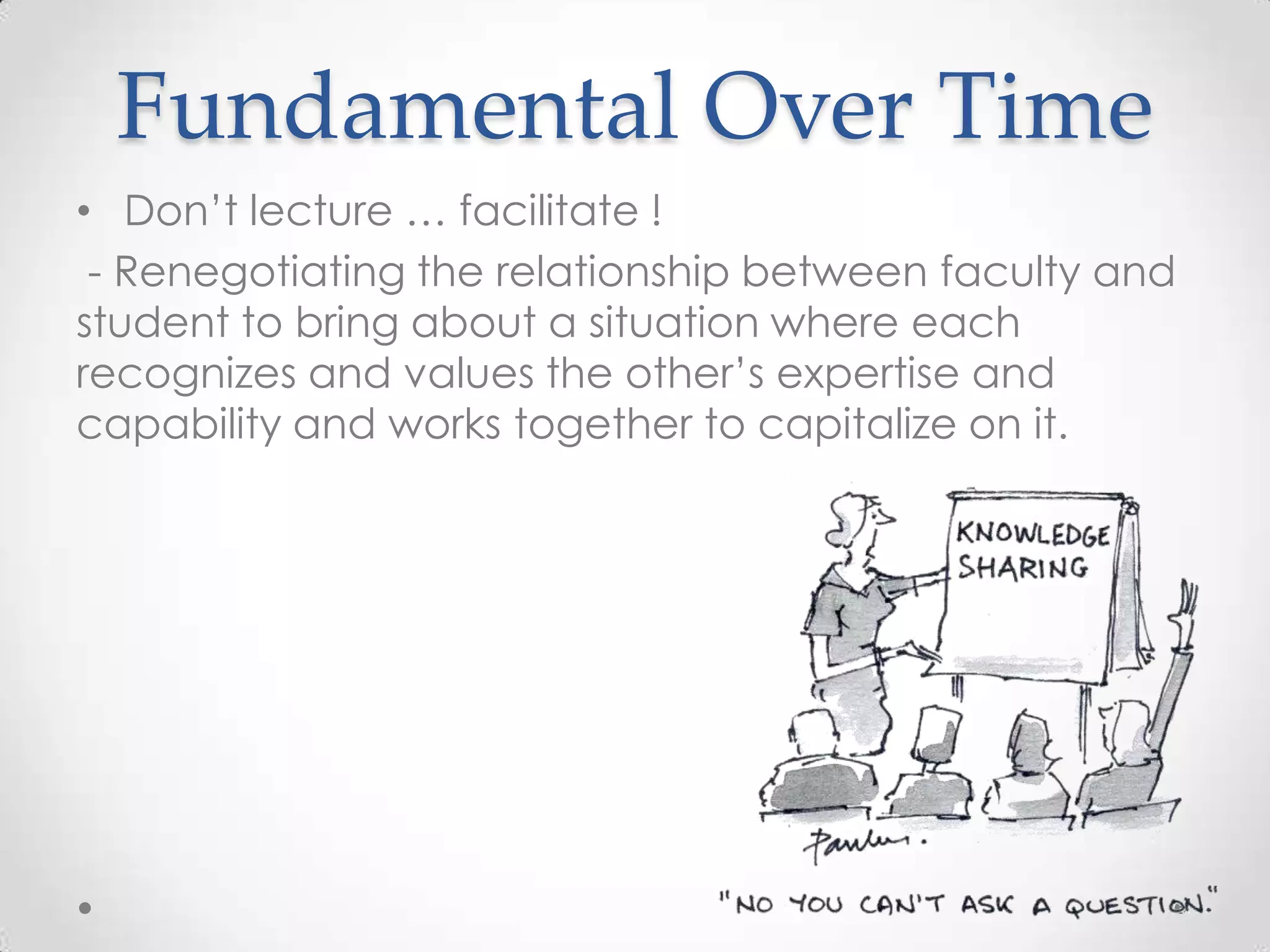 Fundamental Over Time
• Don’t lecture … facilitate !
- Renegotiating the relationship between faculty and
student to bring about a situation where each
recognizes and values the other’s expertise and
capability and works together to capitalize on it.
 