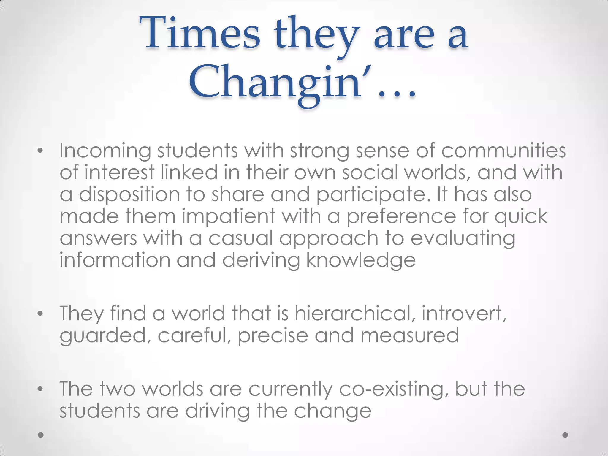 Times they are a
Changin’…
• Incoming students with strong sense of communities
of interest linked in their own social worlds, and with
a disposition to share and participate. It has also
made them impatient with a preference for quick
answers with a casual approach to evaluating
information and deriving knowledge
• They find a world that is hierarchical, introvert,
guarded, careful, precise and measured
• The two worlds are currently co-existing, but the
students are driving the change
 
