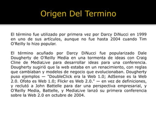 El término fue utilizado por primera vez por Darcy DiNucci en 1999
en uno de sus artículos, aunque no fue hasta 2004 cuando Tim
O'Reilly lo hizo popular.
El término acuñado por Darcy DiNucci fue popularizado Dale
Dougherty de O'Reilly Media en una tormenta de ideas con Craig
Cline de MediaLive para desarrollar ideas para una conferencia.
Dougherty sugirió que la web estaba en un renacimiento, con reglas
que cambiaban y modelos de negocio que evolucionaban. Dougherty
puso ejemplos — "DoubleClick era la Web 1.0; AdSense es la Web
2.0. Ofoto es Web 1.0; Flickr es Web 2.0." — en vez de definiciones,
y reclutó a John Battelle para dar una perspectiva empresarial, y
O'Reilly Media, Battelle, y MediaLive lanzó su primera conferencia
sobre la Web 2.0 en octubre de 2004.
 