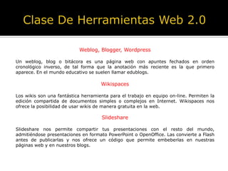 Weblog, Blogger, Wordpress
Un weblog, blog o bitácora es una página web con apuntes fechados en orden
cronológico inverso, de tal forma que la anotación más reciente es la que primero
aparece. En el mundo educativo se suelen llamar edublogs.
Wikispaces
Los wikis son una fantástica herramienta para el trabajo en equipo on-line. Permiten la
edición compartida de documentos simples o complejos en Internet. Wikispaces nos
ofrece la posibilidad de usar wikis de manera gratuita en la web.
Slideshare
Slideshare nos permite compartir tus presentaciones con el resto del mundo,
admitiéndose presentaciones en formato PowerPoint o OpenOffice. Las convierte a Flash
antes de publicarlas y nos ofrece un código que permite embeberlas en nuestras
páginas web y en nuestros blogs.
 