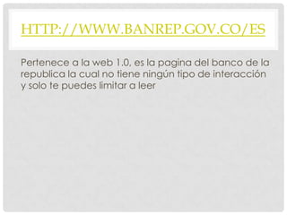 HTTP://WWW.BANREP.GOV.CO/ES
Pertenece a la web 1.0, es la pagina del banco de la
republica la cual no tiene ningún tipo de interacción
y solo te puedes limitar a leer
 