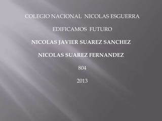COLEGIO NACIONAL NICOLAS ESGUERRA
EDIFICAMOS FUTURO
NICOLAS JAVIER SUAREZ SANCHEZ
NICOLAS SUAREZ FERNANDEZ
804
2013
 