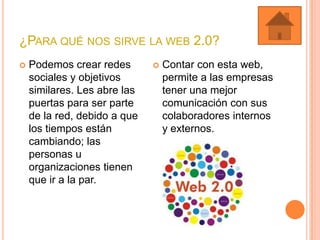 ¿PARA QUÉ NOS SIRVE LA WEB 2.0?
 Podemos crear redes
sociales y objetivos
similares. Les abre las
puertas para ser parte
de la red, debido a que
los tiempos están
cambiando; las
personas u
organizaciones tienen
que ir a la par.
 Contar con esta web,
permite a las empresas
tener una mejor
comunicación con sus
colaboradores internos
y externos.
 