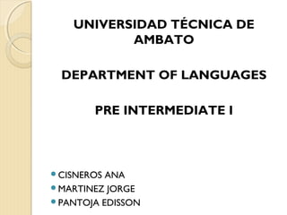 UNIVERSIDAD TÉCNICA DE
AMBATO
DEPARTMENT OF LANGUAGES
PRE INTERMEDIATE I
CISNEROS ANA
MARTINEZ JORGE
PANTOJA EDISSON
 