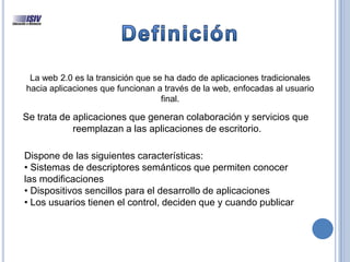 La web 2.0 es la transición que se ha dado de aplicaciones tradicionales
hacia aplicaciones que funcionan a través de la web, enfocadas al usuario
final.
Se trata de aplicaciones que generan colaboración y servicios que
reemplazan a las aplicaciones de escritorio.
Dispone de las siguientes características:
• Sistemas de descriptores semánticos que permiten conocer
las modificaciones
• Dispositivos sencillos para el desarrollo de aplicaciones
• Los usuarios tienen el control, deciden que y cuando publicar
 