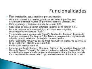  Fácil instalación, actualización y personalización.
 Múltiples autores o usuarios, junto con sus roles o perfiles que
establecen distintos niveles de permisos desde la versión 2.0).
 Múltiples blogs o bitácoras (desde la versión 1.6).
 Capacidad de crear páginas estáticas (a partir de la versión 1.5).
 Permite ordenar artículos y páginas estáticas en categorías,
subcategorías y etiquetas ("tags").
 Tres estados para una entrada ("post"): Publicado, Borrador, Esperando
Revisión (nuevo en Wordpress 2.3) y Privado (sólo usuarios registrados)
además de uno adicional: Protegido con contraseña.
 Editor WYSIWYG "What You See Is What You Get" en inglés, "lo que ves es
lo que obtienes" (desde la versión 2.0).
 Publicación mediante email.
 Importación desde Blogger, Blogware, Dotclear, Greymatter, Livejournal,
Movable Type y Typepad, Textpattern y desde cualquier fuente RSS. Se
está trabajando para poder importar desde pMachine y Nucleus además
de la importación a través de scripts o directamente de base de datos.
 