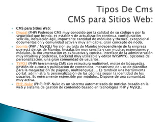  CMS para Sitios Web:
 Drupal (PHP) Poderoso CMS muy conocido por la calidad de su código y por la
seguridad que brinda, es estable y de actualización continua, configuración
sencilla, instalación ágil, importante cantidad de módulos y themes, excepcional
documentación y comunidad activa y muy amigable, gran concepto de nodo.
 Joomla (PHP / MySQL) Versión surgida de Mambo independiente de la empresa
que está detrás de Mambo. Instalación muy sencilla y con muchas extensiones y
módulos, la documentación es exhaustiva y concisa, interface de la administración
muy intuitiva y poderosa, backend muy utilizable y editor WYSIWYG, opciones de
personalización, una gran comunidad de usuarios.
 TYPO3 (PHP) herramienta CMS con estructura multinivel, motor de búsquedas,
gestión de autoría y publicación de contenidos, mecanismo de uso de plantillas
para la maquetación de páginas, multilenguaje,… Es también una herramienta
portal: administra la personalización de las páginas según la identidad de los
usuarios. Es enteramente extensible por módulos. Dispone de una comunidad
muy activa.
 PHP-Nuke (PHP) PHP-Nuke es un sistema automatizado de noticias basado en la
web y sistema de gestión de contenido basado en tecnologías PHP y MySQL.
 