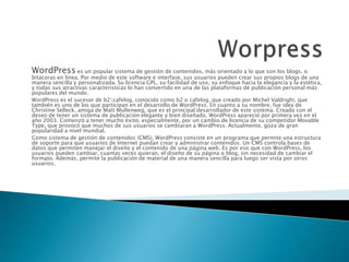 WordPress es un popular sistema de gestión de contenidos, más orientado a lo que son los blogs, o
bitácoras en línea. Por medio de este software e interfase, sus usuarios pueden crear sus propios blogs de una
manera sencilla y personalizada. Su licencia GPL, su facilidad de uso, su enfoque hacia la elegancia y la estética,
y todas sus atractivas características lo han convertido en una de las plataformas de publicación personal más
populares del mundo.
WordPress es el sucesor de b2cafelog, conocido como b2 o cafelog, que creado por Michel Valdrighi, que
también es uno de los que participan en el desarrollo de WordPress. En cuanto a su nombre, fue idea de
Christine Selleck, amiga de Matt Mullenweg, que es el principal desarrollador de este sistema. Creado con el
deseo de tener un sistema de publicación elegante y bien diseñado, WordPress apareció por primera vez en el
año 2003. Comenzó a tener mucho éxito, especialmente, por un cambio de licencia de su competidor Movable
Type, que provocó que muchos de sus usuarios se cambiaran a WordPress. Actualmente, goza de gran
popularidad a nivel mundial.
Como sistema de gestión de contenidos (CMS), WordPress consiste en un programa que permite una estructura
de soporte para que usuarios de Internet puedan crear y administrar contenidos. Un CMS controla bases de
datos que permiten manejar el diseño y el contenido de una página web. Es por eso que con WordPress, los
usuarios pueden cambiar, cuantas veces quieran, el diseño de su página o blog, sin necesidad de cambiar el
formato. Además, permite la publicación de material de una manera sencilla para luego ser vista por otros
usuarios.
 