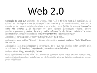 Web 2.0
Concepto de Web 2.0 (pionero: Tim O'Reilly, 2003) Con el término Web 2.0, subrayamos un
cambio de paradigma sobre la concepción de Internet y sus funcionalidades, que ahora
abandonan su marcada unidireccionalidad y se orientan más a facilitar la máxima interacción
entre los usuarios y el desarrollo de redes sociales (tecnologías sociales) donde
puedan expresarse y opinar, buscar y recibir información de interés, colaborar y crear
conocimiento (conocimiento social), compartir contenidos. Podemos distinguir:
Aplicaciones para expresarse/crear y publicar/difundir: blog, wiki...
Aplicaciones para publicar/difundir y buscar información: podcast, YouTube, Flickr, SlideShare,
Del.icio.us...
Aplicaciones para buscar/acceder a información de la que nos interesa estar siempre bien
actualizados: RSS, Bloglines, GoogleReader, buscadores especializados...
Redes sociales: Ning, Second Life, Twitter...
Otras aplicaciones on-line Web 2.0: Calendarios, geolocalización, libros virtuales compartidos,
noticias, ofimática on-line, plataformas de teleformación, pizarras digitales colaborativas on-line,
portal personalizado
 