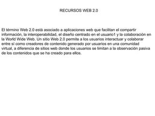 RECURSOS WEB 2.0
El término Web 2.0 está asociado a aplicaciones web que facilitan el compartir
información, la interoperabilidad, el diseño centrado en el usuario1 y la colaboración en
la World Wide Web. Un sitio Web 2.0 permite a los usuarios interactuar y colaborar
entre sí como creadores de contenido generado por usuarios en una comunidad
virtual, a diferencia de sitios web donde los usuarios se limitan a la observación pasiva
de los contenidos que se ha creado para ellos.
 