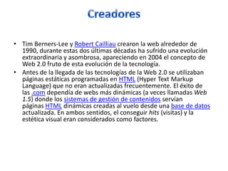 • Tim Berners-Lee y Robert Cailliau crearon la web alrededor de
1990, durante estas dos últimas décadas ha sufrido una evolución
extraordinaria y asombrosa, apareciendo en 2004 el concepto de
Web 2.0 fruto de esta evolución de la tecnología.
• Antes de la llegada de las tecnologías de la Web 2.0 se utilizaban
páginas estáticas programadas en HTML (Hyper Text Markup
Language) que no eran actualizadas frecuentemente. El éxito de
las .com dependía de webs más dinámicas (a veces llamadas Web
1.5) donde los sistemas de gestión de contenidos servían
páginas HTML dinámicas creadas al vuelo desde una base de datos
actualizada. En ambos sentidos, el conseguir hits (visitas) y la
estética visual eran considerados como factores.
 
