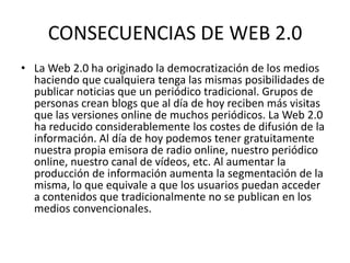 CONSECUENCIAS DE WEB 2.0
• La Web 2.0 ha originado la democratización de los medios
haciendo que cualquiera tenga las mismas posibilidades de
publicar noticias que un periódico tradicional. Grupos de
personas crean blogs que al día de hoy reciben más visitas
que las versiones online de muchos periódicos. La Web 2.0
ha reducido considerablemente los costes de difusión de la
información. Al día de hoy podemos tener gratuitamente
nuestra propia emisora de radio online, nuestro periódico
online, nuestro canal de vídeos, etc. Al aumentar la
producción de información aumenta la segmentación de la
misma, lo que equivale a que los usuarios puedan acceder
a contenidos que tradicionalmente no se publican en los
medios convencionales.
 