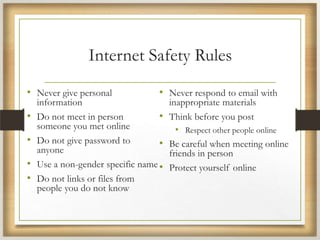 Internet Safety Rules
• Never give personal
information
• Do not meet in person
someone you met online
• Do not give password to
anyone
• Use a non-gender specific name
• Do not links or files from
people you do not know
• Never respond to email with
inappropriate materials
• Think before you post
• Respect other people online
• Be careful when meeting online
friends in person
• Protect yourself online
 