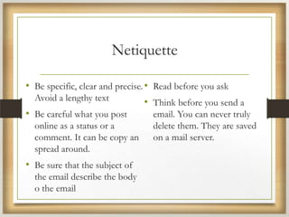 Netiquette
• Be specific, clear and precise.
Avoid a lengthy text
• Be careful what you post
online as a status or a
comment. It can be copy an
spread around.
• Be sure that the subject of
the email describe the body
o the email
• Read before you ask
• Think before you send a
email. You can never truly
delete them. They are saved
on a mail server.
 