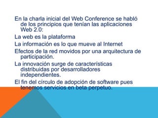 En la charla inicial del Web Conference se habló
de los principios que tenían las aplicaciones
Web 2.0:
La web es la plataforma
La información es lo que mueve al Internet
Efectos de la red movidos por una arquitectura de
participación.
La innovación surge de características
distribuidas por desarrolladores
independientes.
El fin del círculo de adopción de software pues
tenemos servicios en beta perpetuo.
 