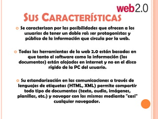 SUS CARACTERÍSTICAS
 Se caracterizan por las posibilidades que ofrecen a los
usuarios de tener un doble rol: ser protagonistas y
público de la información que circula por la web.
 Todas las herramientas de la web 2.0 están basadas en
que tanto el software como la información (los
documentos) están alojados en internet y no en el disco
rígido de la PC del usuario.
 Su estandarización en las comunicaciones a través de
lenguajes de etiquetas (HTML, XML) permite compartir
todo tipo de documentos (texto, audio, imágenes,
planillas, etc.) y navegar con los mismos mediante "casi"
cualquier navegador.
 