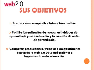 SUS OBJETIVOS
 Buscar, crear, compartir e interactuar on-line.
 Facilita la realización de nuevas actividades de
aprendizaje y de evaluación y la creación de redes
de aprendizaje.
 Compartir producciones, trabajos e investigaciones
acerca de la web 2.0 y sus aplicaciones e
importancia en la educación.
 