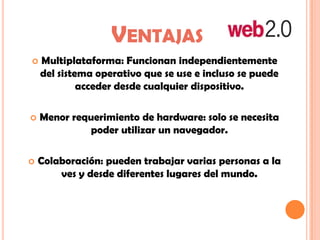 VENTAJAS
 Multiplataforma: Funcionan independientemente
del sistema operativo que se use e incluso se puede
acceder desde cualquier dispositivo.
 Menor requerimiento de hardware: solo se necesita
poder utilizar un navegador.
 Colaboración: pueden trabajar varias personas a la
ves y desde diferentes lugares del mundo.
 