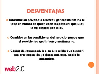  Información privada a terceros: generalmente no se
sabe en manos de quien caen los datos ni que usos
se va a hacer con ellos.
 Cambios en las condiciones del servicio: puede que
el servicio sea gratis hoy y mañana no.
 Copias de seguridad: si bien es posible que tengan
mejores copias de lso datos nuestros, nadie lo
garantiza.
DESVENTAJAS
 