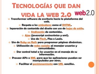 TECNOLOGÍAS QUE DAN
VIDA LA WEB 2.0 Transformar software de escritorio hacia la plataforma del
web.
 Respeto a los estándares como el XHTML.
 Separación de contenido del diseño con uso de hojas de estilo.
 Sindicación de contenidos.
 Ajax (javascript ascincrónico y xml).
 Uso de Flash, Flex o Lazlo.
 Uso de Ruby on Rails para programar páginas dinámicas.
 Utilización de redes sociales al manejar usuarios y
comunidades.
 Dar control total a los usuarios en el manejo de su
información.
 Proveer APis o XML para que las aplicaciones puedan ser
manipuladas por otros.
 Facilitar el posicionamiento con URL sencillos.
 