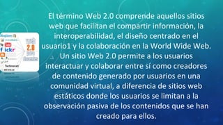El término Web 2.0 comprende aquellos sitios
web que facilitan el compartir información, la
interoperabilidad, el diseño centrado en el
usuario1 y la colaboración en la World Wide Web.
Un sitio Web 2.0 permite a los usuarios
interactuar y colaborar entre sí como creadores
de contenido generado por usuarios en una
comunidad virtual, a diferencia de sitios web
estáticos donde los usuarios se limitan a la
observación pasiva de los contenidos que se han
creado para ellos.
 