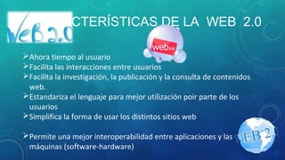 CARACTERÍSTICAS DE LA WEB 2.0
Ahora tiempo al usuario
Facilita las interacciones entre usuarios
Facilita la investigación, la publicación y la consulta de contenidos
web.
Estandariza el lenguaje para mejor utilización poir parte de los
usuarios
Simplifica la forma de usar los distintos sitios web
Permite una mejor interoperabilidad entre aplicaciones y las
máquinas (software-hardware)
 
