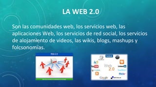 LA WEB 2.0
Son las comunidades web, los servicios web, las
aplicaciones Web, los servicios de red social, los servicios
de alojamiento de videos, las wikis, blogs, mashups y
folcsonomías.
 