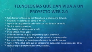  Transformar software de escritorio hacia la plataforma del web.
 Respeto a los estándares como el XHTML.
 Separación de contenido del diseño con uso de hojas de estilo.
 Sindicación de contenidos.
 Ajax (javascript ascincrónico y xml).
 Uso de Flash, Flex o Lazlo.
 Uso de Ruby on Rails para programar páginas dinámicas.
 Utilización de redes sociales al manejar usuarios y comunidades.
 Dar control total a los usuarios en el manejo de su información.
 Proveer APis o XML para que las aplicaciones puedan ser manipuladas por otros.
 Facilitar el posicionamiento con URL sencillos.
 