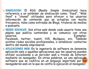  SINDICACIÓN: El RSS (Really Simple Sindication) hace
referencia a un estándar de sindicación como: “feed”, “Web
feed” o “chanel” utilizados para ofrecer a los usuarios
información de contenido que se actualiza con mucha
frecuencia, tales como entradas de Blogs, titulares de medios
o podcasts.
 REDES SOCIALES: Son sitios web donde cada usuario tiene una
página que publica contenidos y se comunica con otros
usuarios. Ejemplos:
Facebook, twitter, tuenti, Hi5, MySpace, etc. También
existen redes sociales profesionales, a establecer contactos
dentro del mundo empresarial.
 APLICACIONES WEB: En la ingeniería de software se denomina
aplicación web a aquellas aplicaciones que los usuarios pueden
utilizar accediendo a un servidor web a través de Internet
mediante un navegador. En otras palabras, es una aplicación
software que se codifica en un lenguaje soportado por los
navegadores web en la que se confía la ejecución al navegador.
 